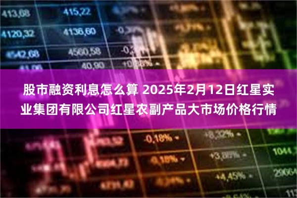 股市融资利息怎么算 2025年2月12日红星实业集团有限公司红星农副产品大市场价格行情