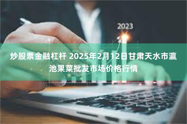 炒股票金融杠杆 2025年2月12日甘肃天水市瀛池果菜批发市场价格行情