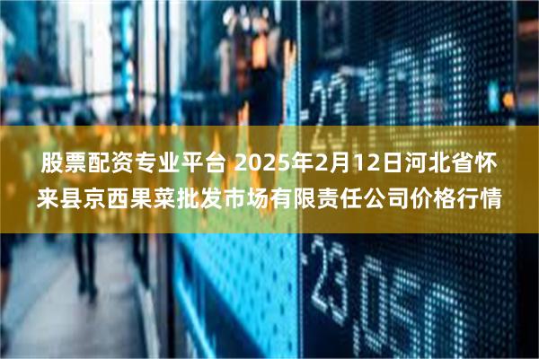 股票配资专业平台 2025年2月12日河北省怀来县京西果菜批发市场有限责任公司价格行情