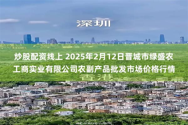 炒股配资线上 2025年2月12日晋城市绿盛农工商实业有限公司农副产品批发市场价格行情