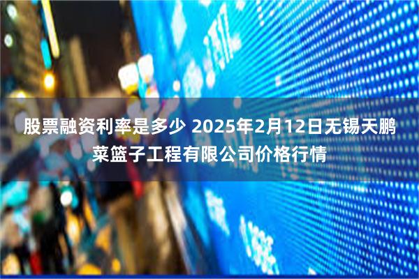 股票融资利率是多少 2025年2月12日无锡天鹏菜篮子工程有限公司价格行情