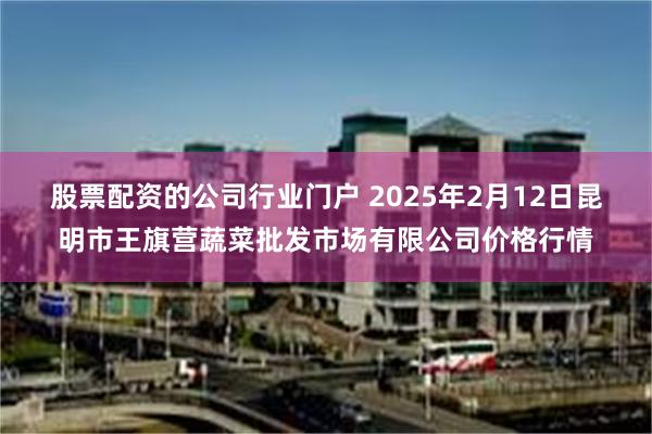 股票配资的公司行业门户 2025年2月12日昆明市王旗营蔬菜批发市场有限公司价格行情