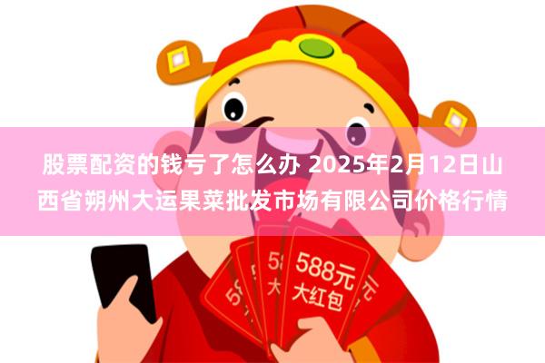 股票配资的钱亏了怎么办 2025年2月12日山西省朔州大运果菜批发市场有限公司价格行情