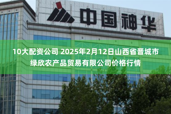 10大配资公司 2025年2月12日山西省晋城市绿欣农产品贸易有限公司价格行情