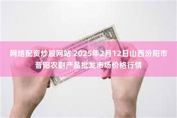 网络配资炒股网站 2025年2月12日山西汾阳市晋阳农副产品批发市场价格行情