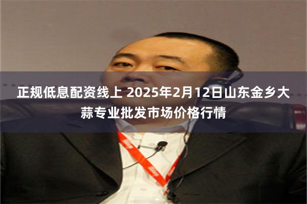 正规低息配资线上 2025年2月12日山东金乡大蒜专业批发市场价格行情