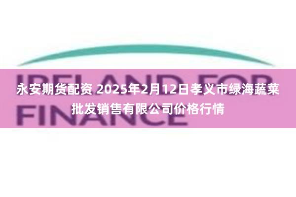 永安期货配资 2025年2月12日孝义市绿海蔬菜批发销售有限公司价格行情