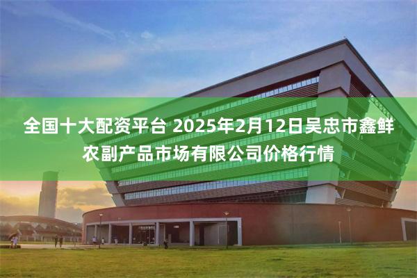 全国十大配资平台 2025年2月12日吴忠市鑫鲜农副产品市场有限公司价格行情