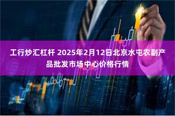 工行炒汇杠杆 2025年2月12日北京水屯农副产品批发市场中心价格行情