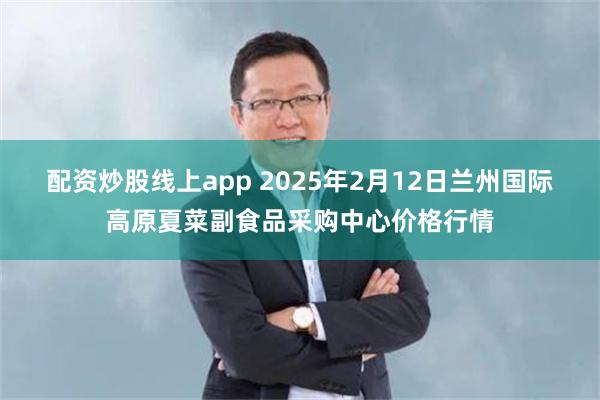 配资炒股线上app 2025年2月12日兰州国际高原夏菜副食品采购中心价格行情