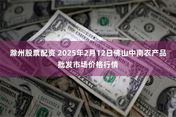 滁州股票配资 2025年2月12日佛山中南农产品批发市场价格行情