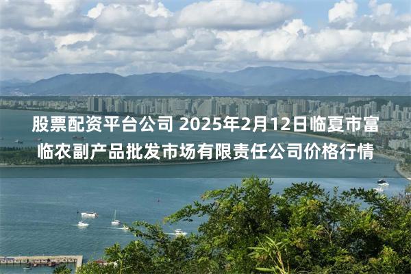 股票配资平台公司 2025年2月12日临夏市富临农副产品批发市场有限责任公司价格行情