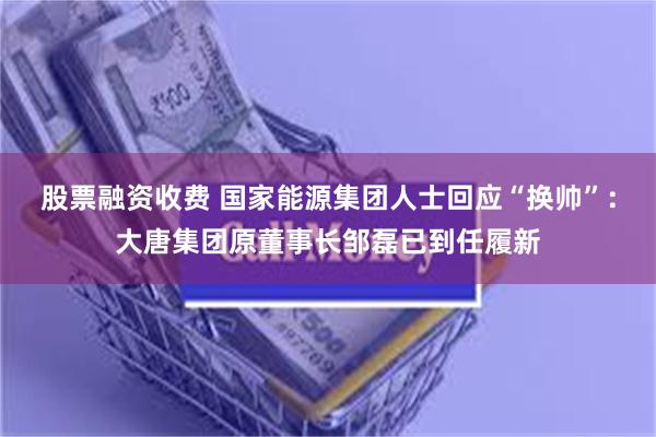 股票融资收费 国家能源集团人士回应“换帅”：大唐集团原董事长邹磊已到任履新