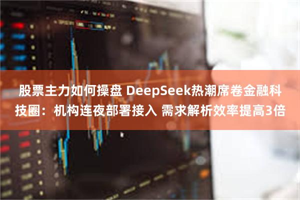 股票主力如何操盘 DeepSeek热潮席卷金融科技圈：机构连夜部署接入 需求解析效率提高3倍