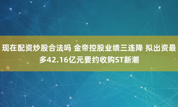 现在配资炒股合法吗 金帝控股业绩三连降 拟出资最多42.16亿元要约收购ST新潮