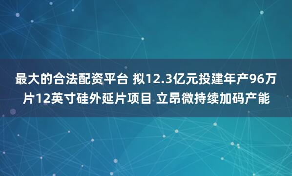 最大的合法配资平台 拟12.3亿元投建年产96万片12英寸硅外延片项目 立昂微持续加码产能