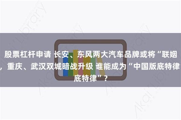 股票杠杆申请 长安、东风两大汽车品牌或将“联姻” ，重庆、武汉双城暗战升级 谁能成为“中国版底特律”？