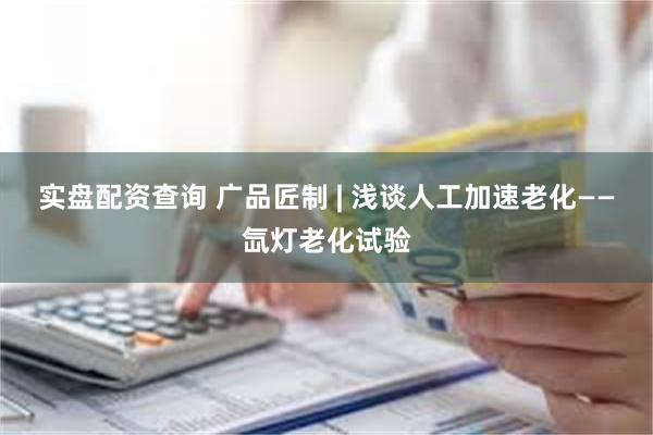 实盘配资查询 广品匠制 | 浅谈人工加速老化——氙灯老化试验