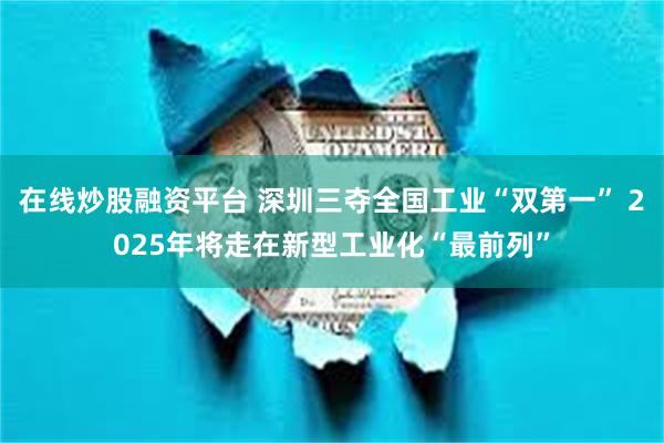 在线炒股融资平台 深圳三夺全国工业“双第一” 2025年将走在新型工业化“最前列”