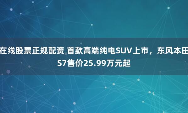 在线股票正规配资 首款高端纯电SUV上市，东风本田S7售价25.99万元起