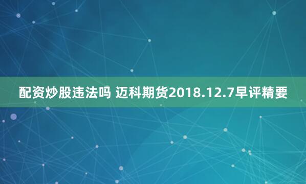 配资炒股违法吗 迈科期货2018.12.7早评精要